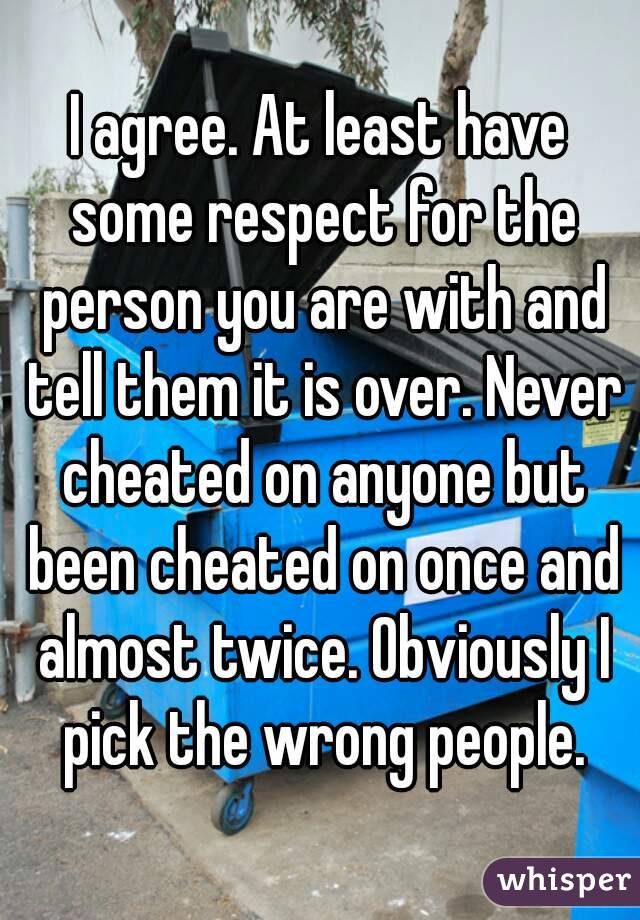 I agree. At least have some respect for the person you are with and tell them it is over. Never cheated on anyone but been cheated on once and almost twice. Obviously I pick the wrong people.