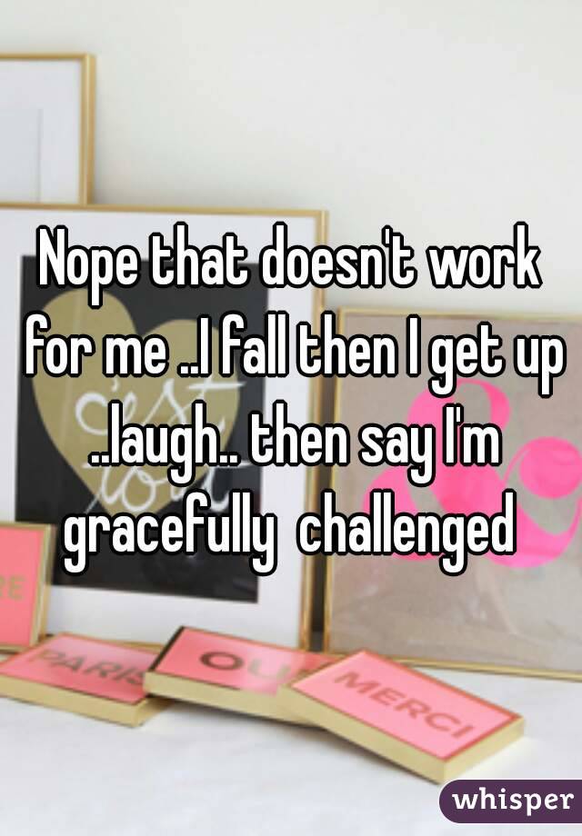 Nope that doesn't work for me ..I fall then I get up ..laugh.. then say I'm gracefully  challenged 