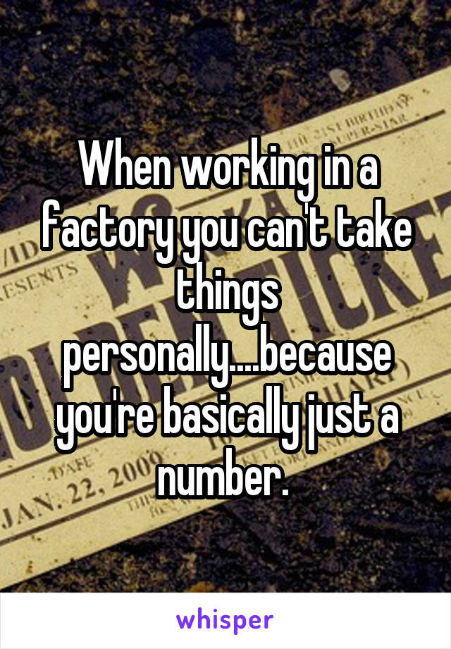 When working in a factory you can't take things personally....because you're basically just a number. 