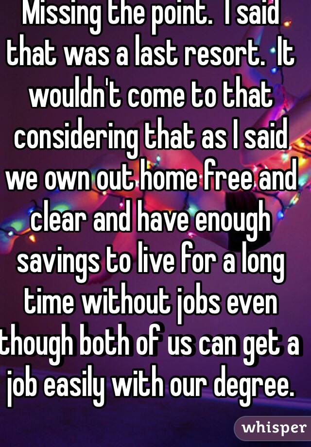 Missing the point.  I said that was a last resort.  It wouldn't come to that considering that as I said we own out home free and clear and have enough savings to live for a long time without jobs even though both of us can get a job easily with our degree.