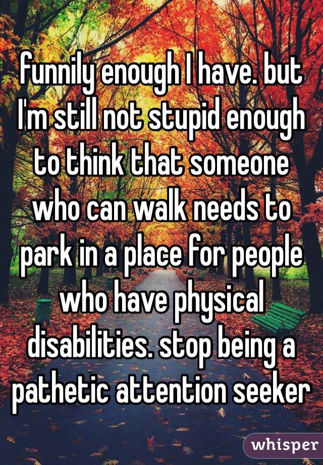 funnily enough I have. but I'm still not stupid enough to think that someone who can walk needs to park in a place for people who have physical disabilities. stop being a pathetic attention seeker