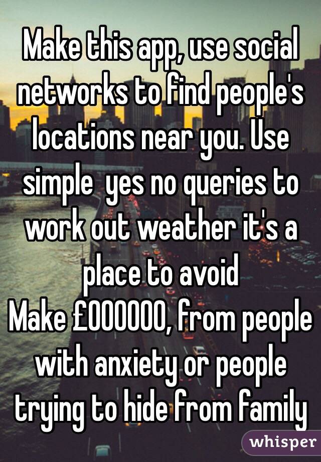 Make this app, use social networks to find people's locations near you. Use simple  yes no queries to work out weather it's a place to avoid
Make £000000, from people with anxiety or people trying to hide from family        