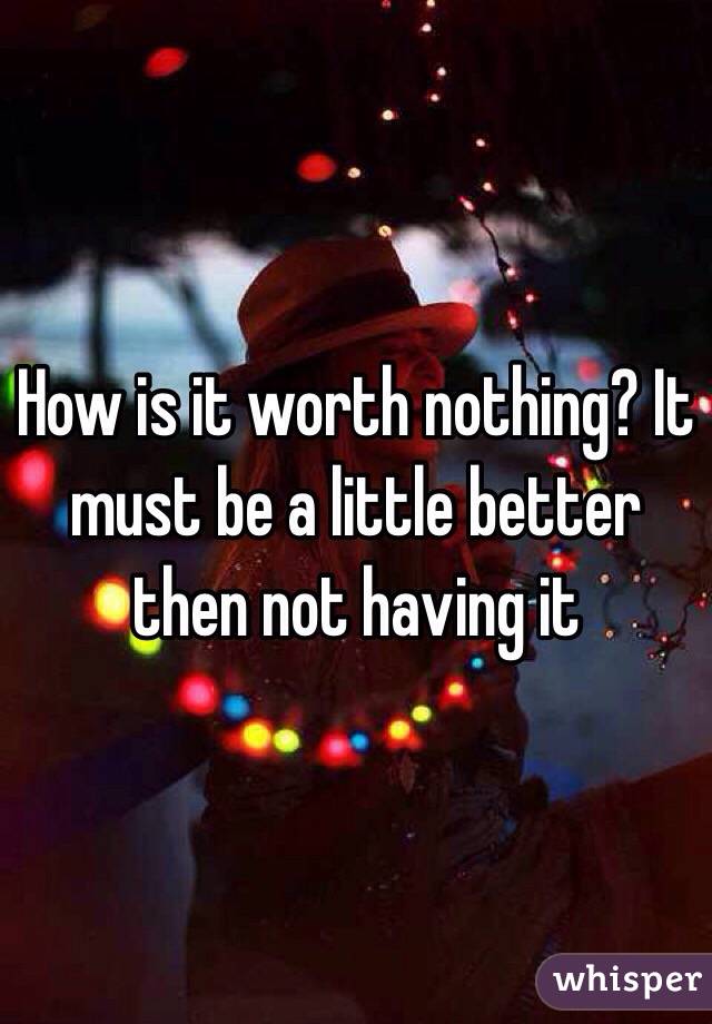 How is it worth nothing? It must be a little better then not having it
