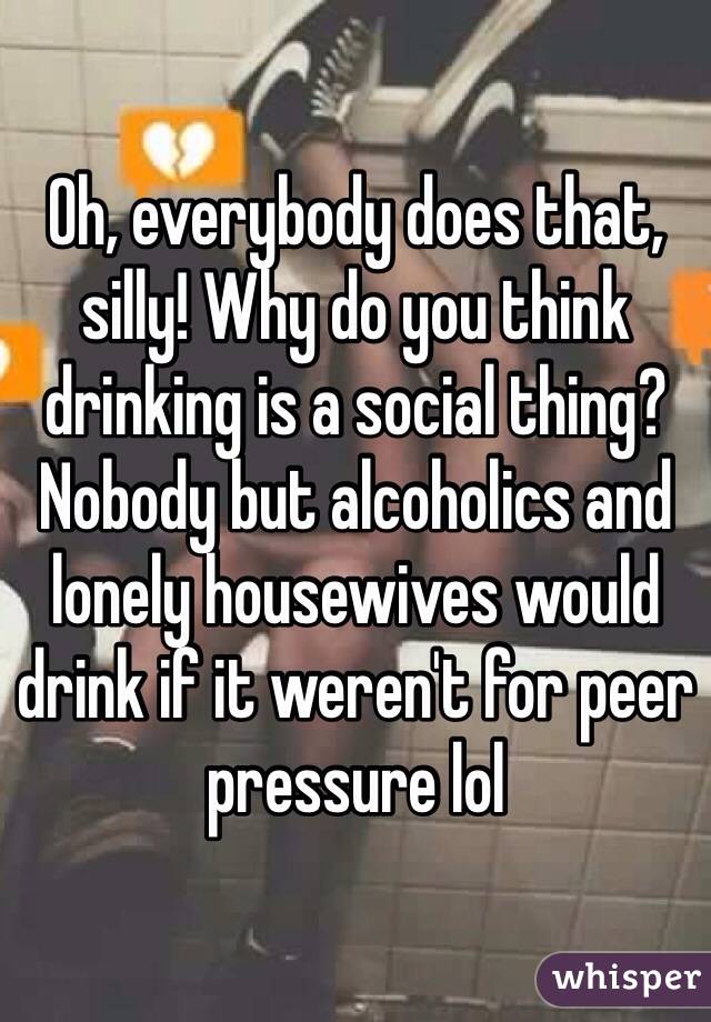 Oh, everybody does that, silly! Why do you think drinking is a social thing? Nobody but alcoholics and lonely housewives would drink if it weren't for peer pressure lol