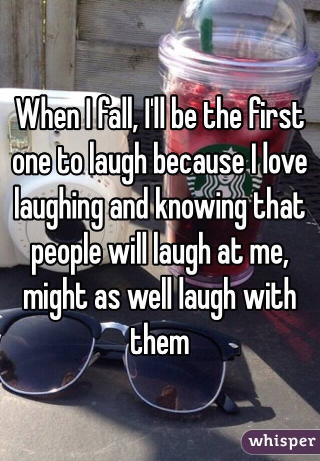 When I fall, I'll be the first one to laugh because I love laughing and knowing that people will laugh at me, might as well laugh with them