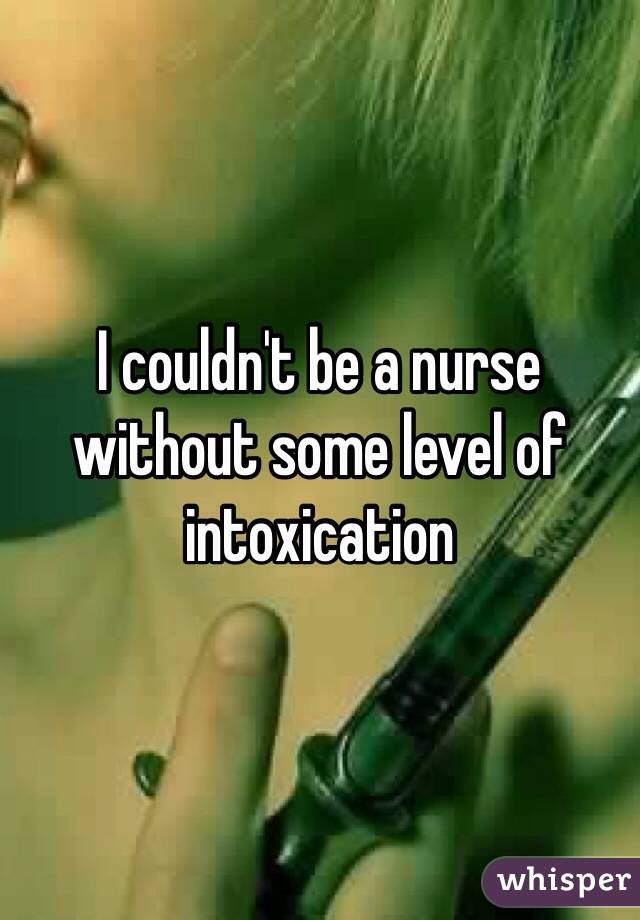 I couldn't be a nurse without some level of intoxication