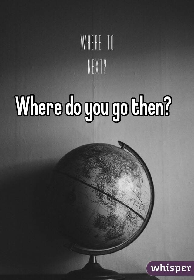 Where do you go then?
