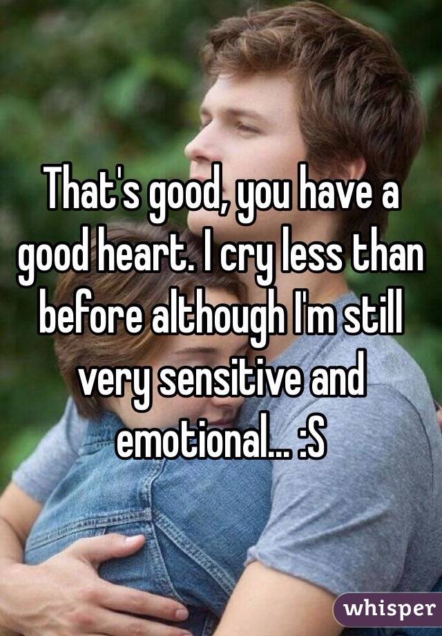 That's good, you have a good heart. I cry less than before although I'm still very sensitive and emotional... :S