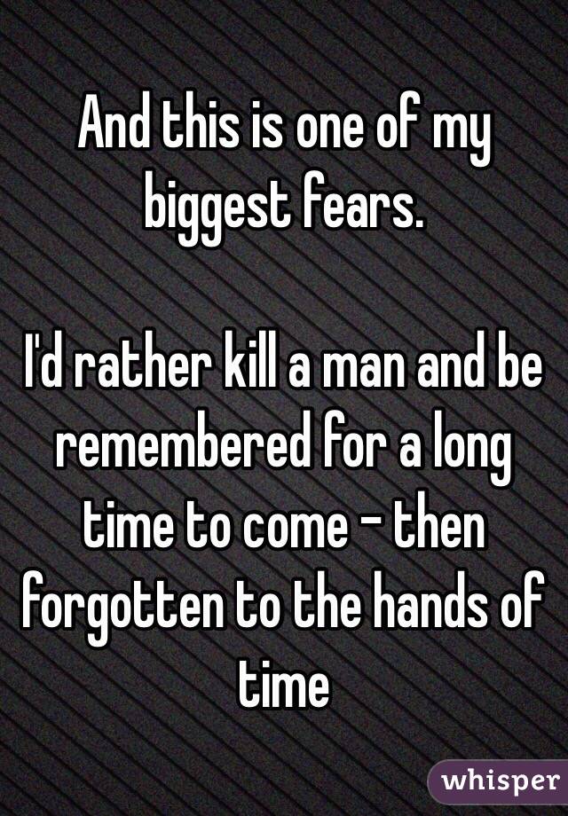 And this is one of my biggest fears.

I'd rather kill a man and be remembered for a long time to come - then forgotten to the hands of time