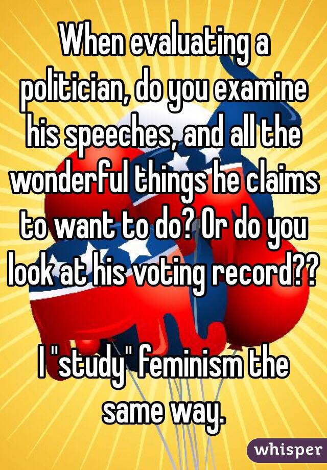 When evaluating a politician, do you examine his speeches, and all the wonderful things he claims to want to do? Or do you look at his voting record??

I "study" feminism the same way.