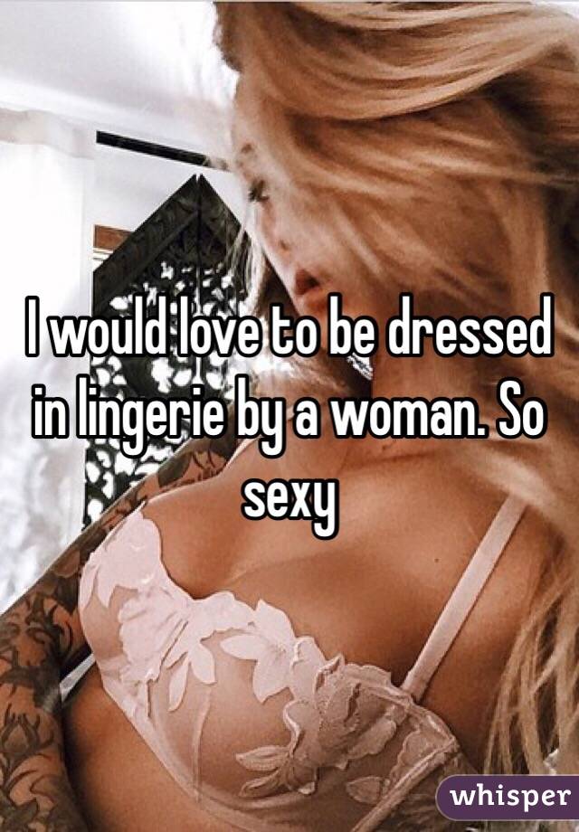 I would love to be dressed in lingerie by a woman. So sexy