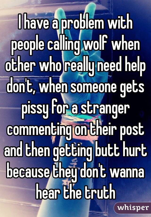 I have a problem with people calling wolf when other who really need help don't, when someone gets pissy for a stranger commenting on their post and then getting butt hurt because they don't wanna hear the truth 