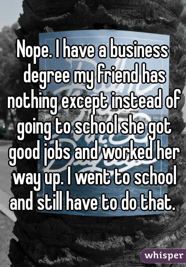 Nope. I have a business degree my friend has nothing except instead of going to school she got good jobs and worked her way up. I went to school and still have to do that. 