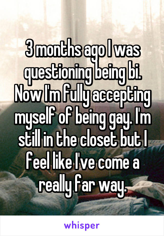 3 months ago I was questioning being bi. Now I'm fully accepting myself of being gay. I'm still in the closet but I feel like I've come a really far way.