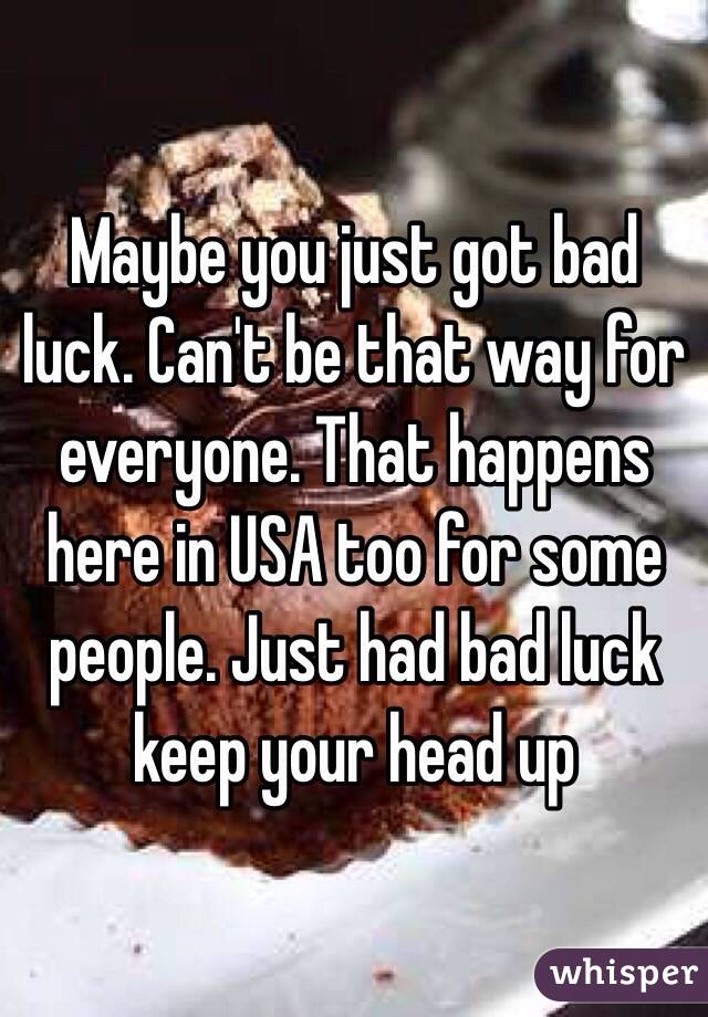 Maybe you just got bad luck. Can't be that way for everyone. That happens here in USA too for some people. Just had bad luck keep your head up