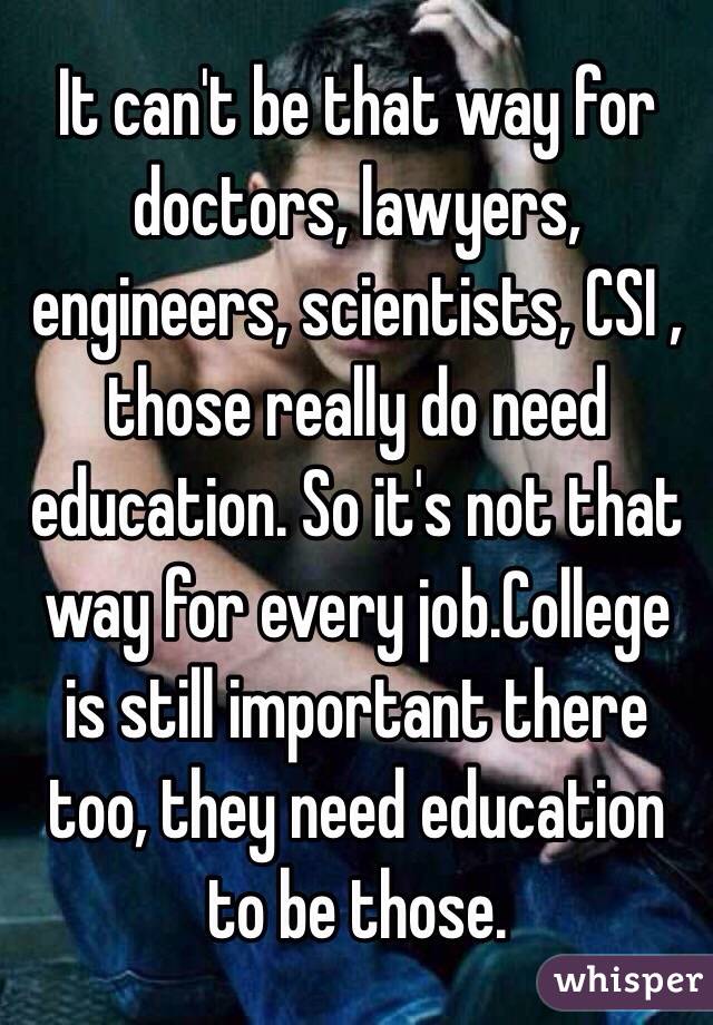 It can't be that way for doctors, lawyers, engineers, scientists, CSI , those really do need education. So it's not that way for every job.College is still important there too, they need education to be those.