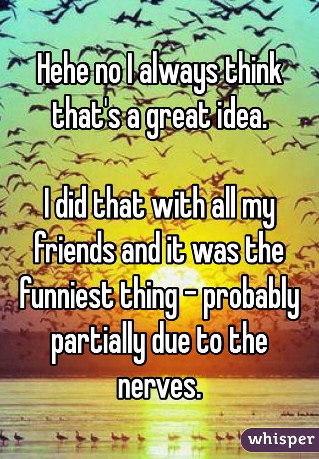 Hehe no I always think that's a great idea.

I did that with all my friends and it was the funniest thing - probably partially due to the nerves.
