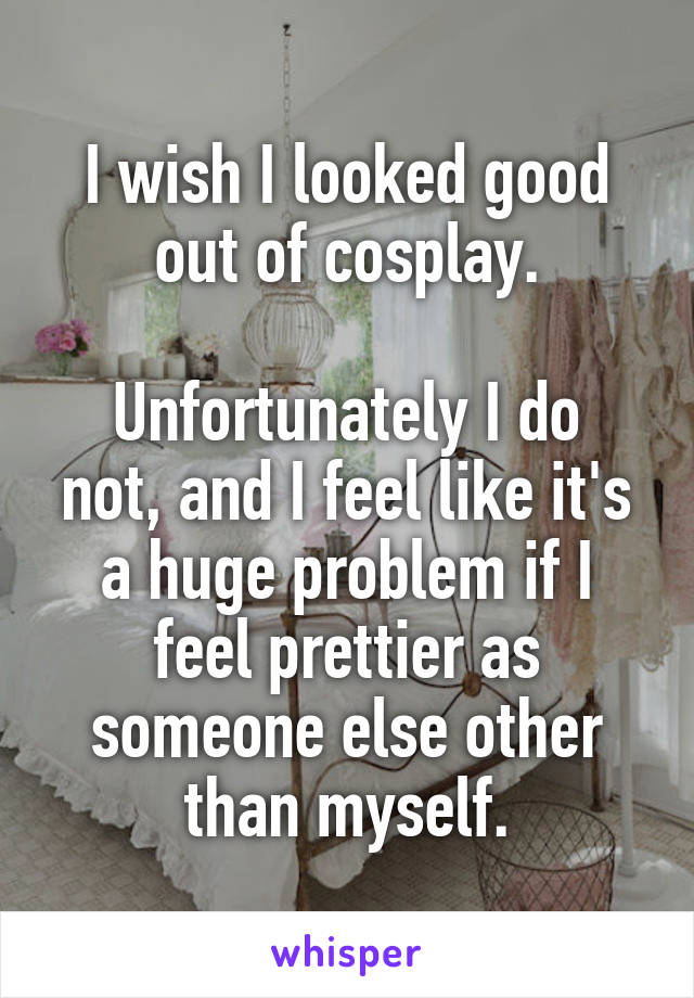 I wish I looked good out of cosplay.

Unfortunately I do not, and I feel like it's a huge problem if I feel prettier as someone else other than myself.