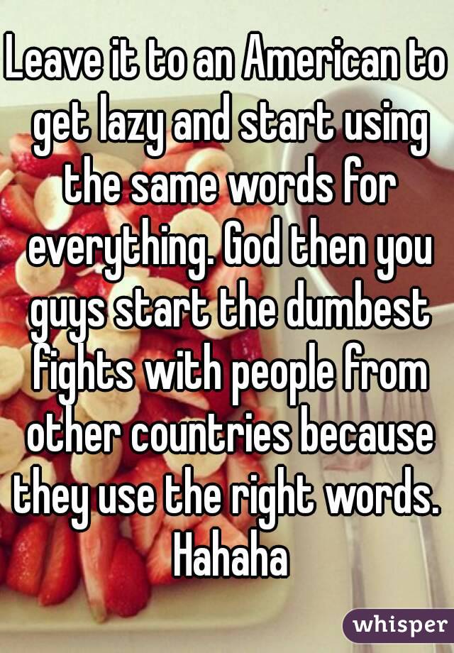 Leave it to an American to get lazy and start using the same words for everything. God then you guys start the dumbest fights with people from other countries because they use the right words.  Hahaha