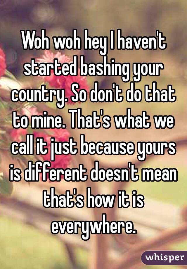 Woh woh hey I haven't started bashing your country. So don't do that to mine. That's what we call it just because yours is different doesn't mean that's how it is everywhere. 