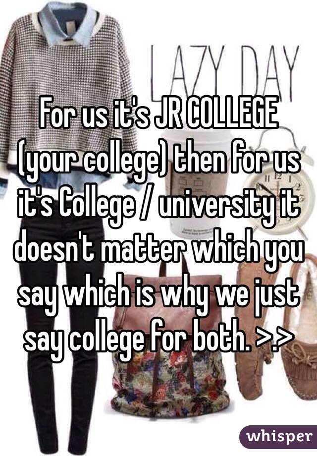 For us it's JR COLLEGE (your college) then for us it's College / university it doesn't matter which you say which is why we just say college for both. >.>