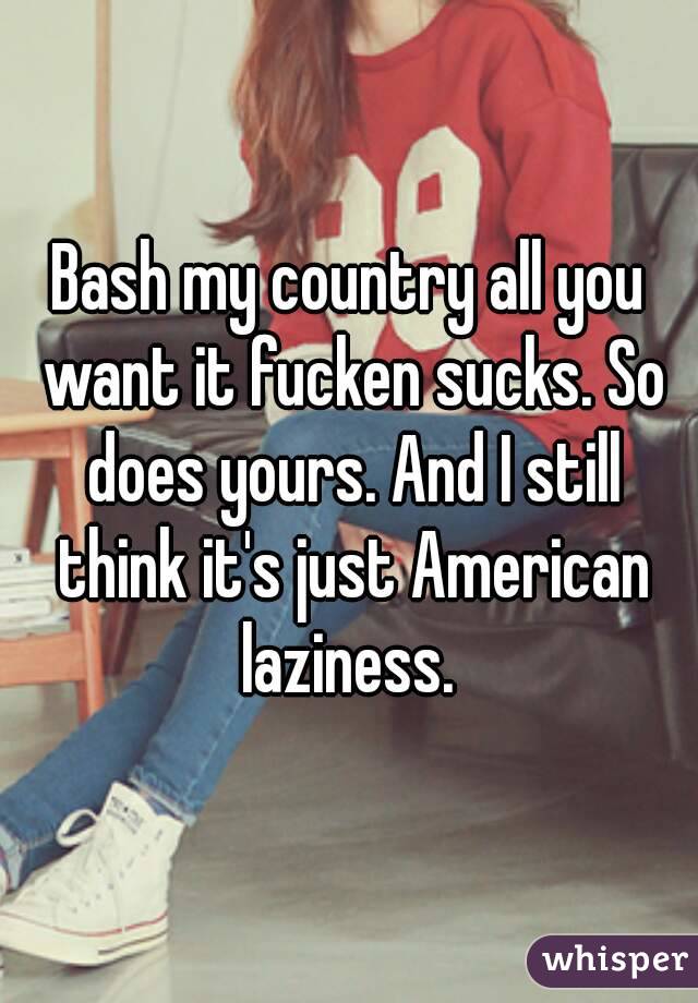 Bash my country all you want it fucken sucks. So does yours. And I still think it's just American laziness. 