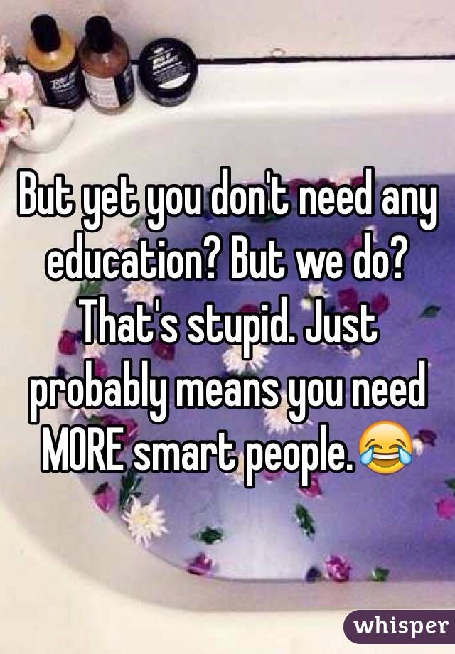 But yet you don't need any education? But we do? That's stupid. Just probably means you need MORE smart people.😂