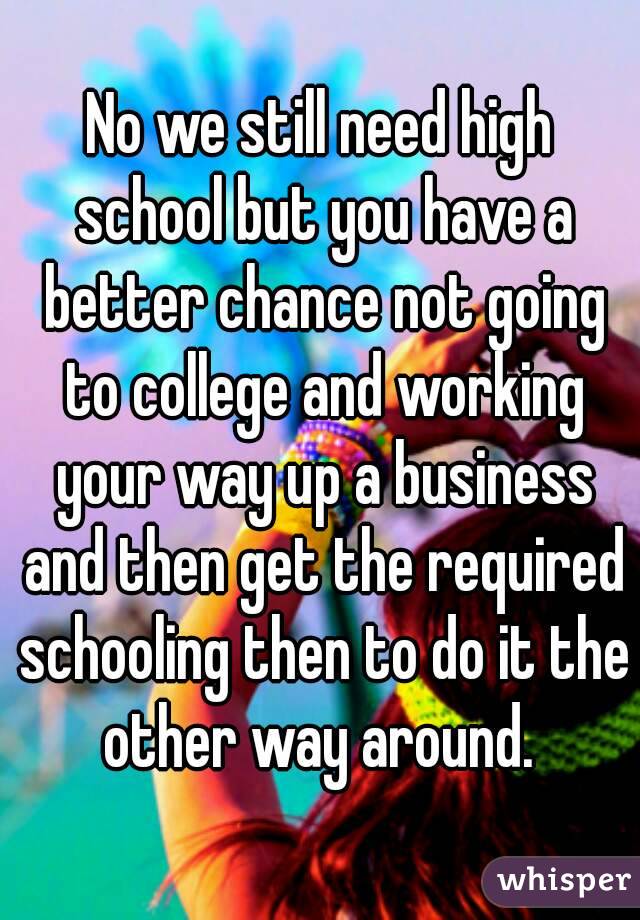 No we still need high school but you have a better chance not going to college and working your way up a business and then get the required schooling then to do it the other way around. 