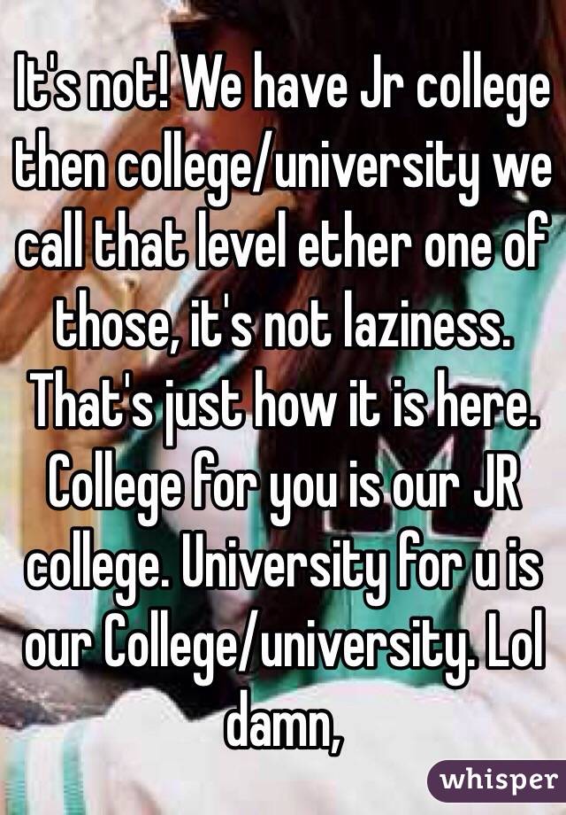 It's not! We have Jr college then college/university we call that level ether one of those, it's not laziness. That's just how it is here. College for you is our JR college. University for u is our College/university. Lol damn,