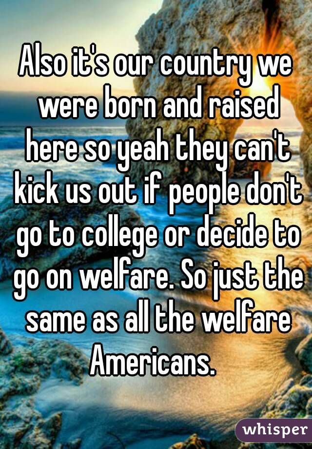 Also it's our country we were born and raised here so yeah they can't kick us out if people don't go to college or decide to go on welfare. So just the same as all the welfare Americans.  