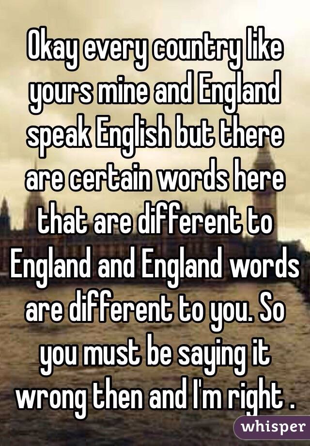 Okay every country like yours mine and England speak English but there are certain words here that are different to England and England words are different to you. So you must be saying it wrong then and I'm right .