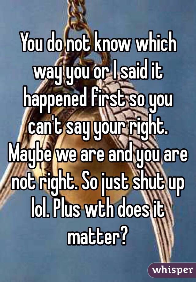 You do not know which way you or I said it happened first so you can't say your right. Maybe we are and you are not right. So just shut up lol. Plus wth does it matter?