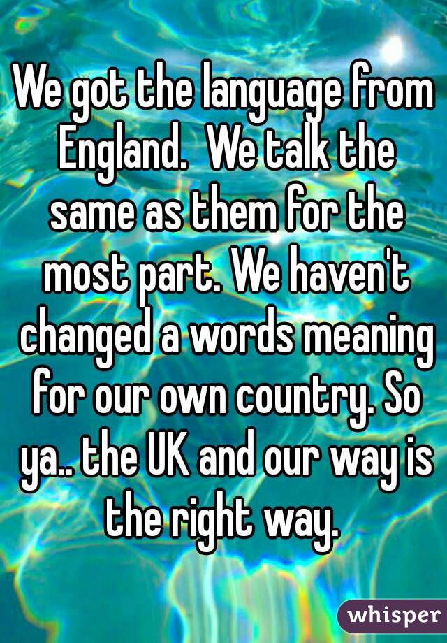 We got the language from England.  We talk the same as them for the most part. We haven't changed a words meaning for our own country. So ya.. the UK and our way is the right way. 