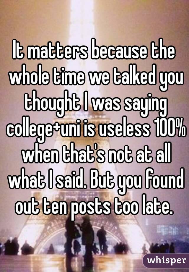 It matters because the whole time we talked you thought I was saying college+uni is useless 100% when that's not at all what I said. But you found out ten posts too late. 