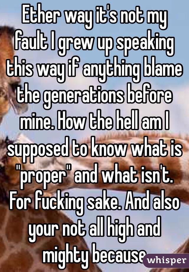 Ether way it's not my fault I grew up speaking this way if anything blame the generations before mine. How the hell am I supposed to know what is "proper" and what isn't. For fucking sake. And also your not all high and mighty because