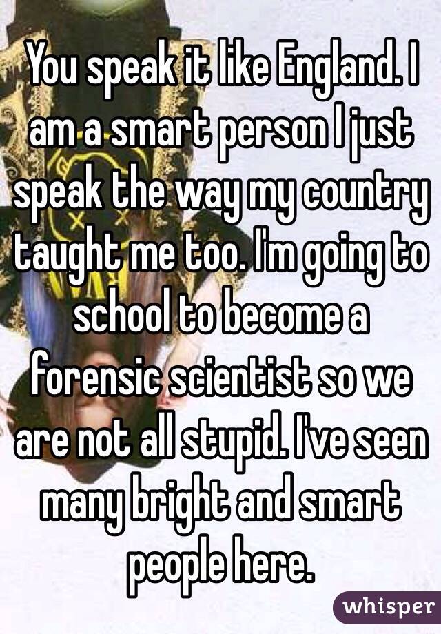 You speak it like England. I am a smart person I just speak the way my country taught me too. I'm going to school to become a forensic scientist so we are not all stupid. I've seen many bright and smart people here.