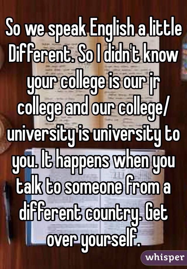 So we speak English a little
Different. So I didn't know your college is our jr college and our college/university is university to you. It happens when you talk to someone from a different country. Get over yourself.