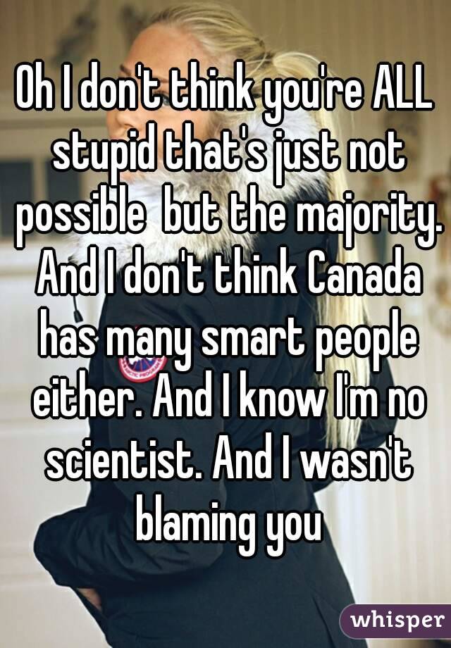 Oh I don't think you're ALL stupid that's just not possible  but the majority. And I don't think Canada has many smart people either. And I know I'm no scientist. And I wasn't blaming you