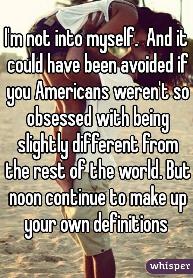 I'm not into myself.  And it could have been avoided if you Americans weren't so obsessed with being slightly different from the rest of the world. But noon continue to make up your own definitions 