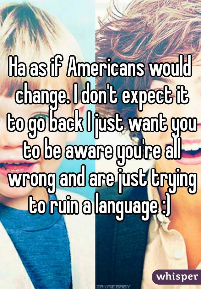 Ha as if Americans would change. I don't expect it to go back I just want you to be aware you're all wrong and are just trying to ruin a language :) 