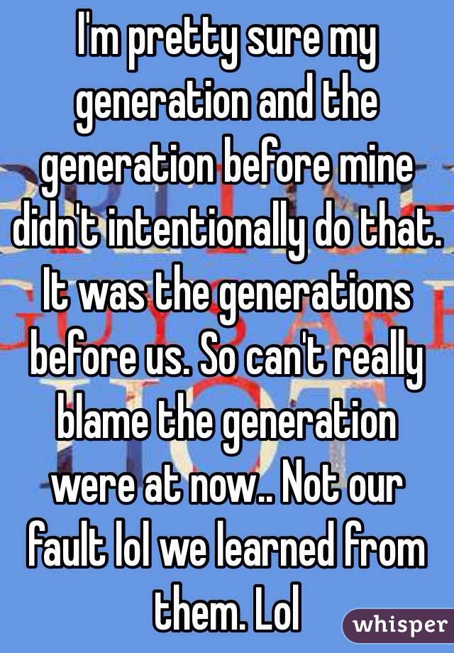 I'm pretty sure my generation and the generation before mine didn't intentionally do that. It was the generations before us. So can't really blame the generation were at now.. Not our fault lol we learned from them. Lol