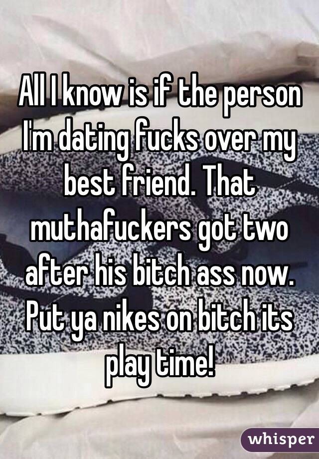 All I know is if the person I'm dating fucks over my best friend. That muthafuckers got two after his bitch ass now. Put ya nikes on bitch its play time! 