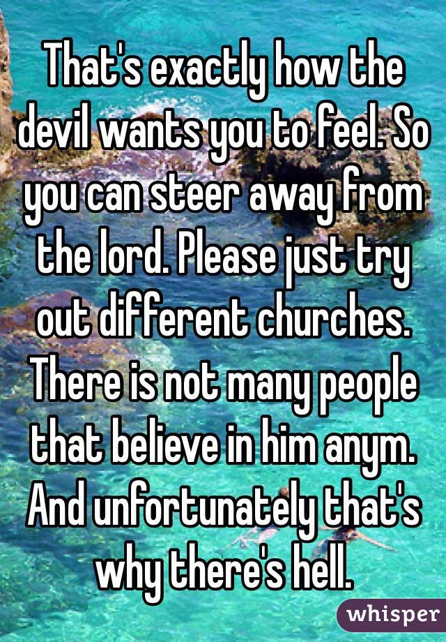 That's exactly how the devil wants you to feel. So you can steer away from the lord. Please just try out different churches. There is not many people that believe in him anym. And unfortunately that's why there's hell.