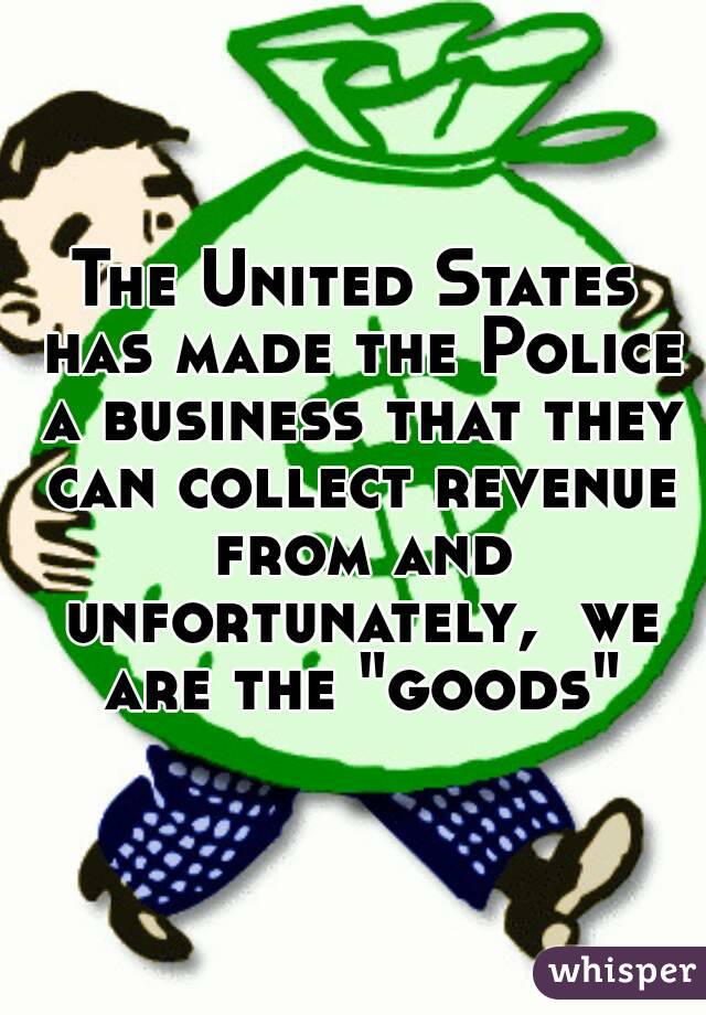 The United States has made the Police a business that they can collect revenue from and unfortunately,  we are the "goods"