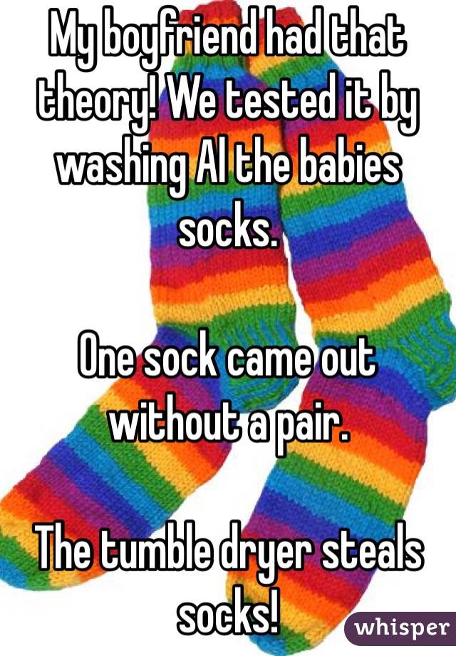 My boyfriend had that theory! We tested it by washing Al the babies socks. 

One sock came out without a pair.

The tumble dryer steals socks! 