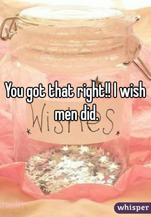 You got that right!! I wish men did.
