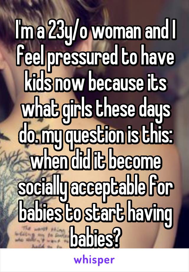 I'm a 23y/o woman and I feel pressured to have kids now because its what girls these days do. my question is this: when did it become socially acceptable for babies to start having babies?