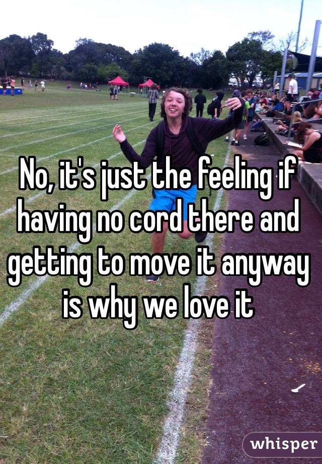 No, it's just the feeling if having no cord there and getting to move it anyway is why we love it