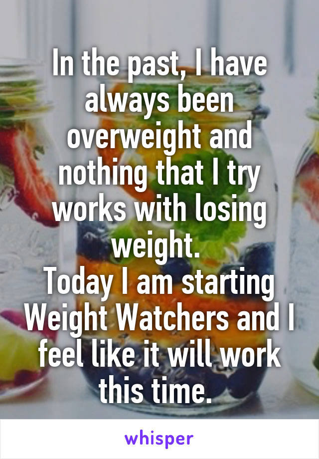 In the past, I have always been overweight and nothing that I try works with losing weight. 
Today I am starting Weight Watchers and I feel like it will work this time. 