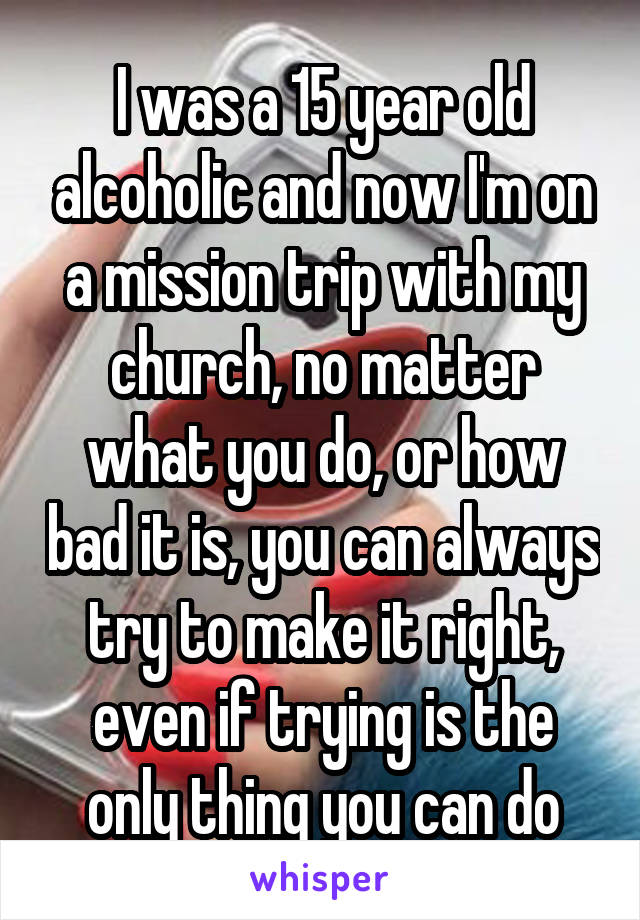 I was a 15 year old alcoholic and now I'm on a mission trip with my church, no matter what you do, or how bad it is, you can always try to make it right, even if trying is the only thing you can do